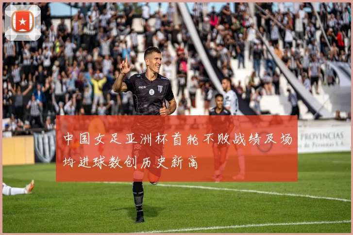 中国女足亚洲杯首轮不败战绩及场均进球数创历史新高