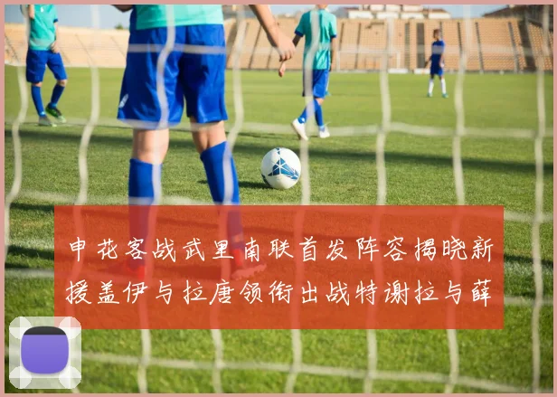 申花客战武里南联首发阵容揭晓新援盖伊与拉唐领衔出战特谢拉与薛庆浩同场竞技