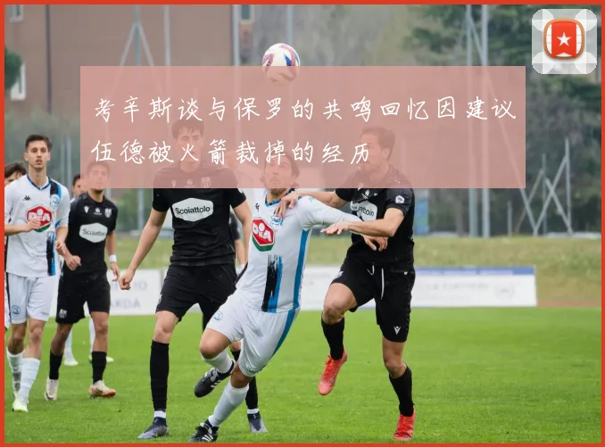 考辛斯谈与保罗的共鸣回忆因建议伍德被火箭裁掉的经历