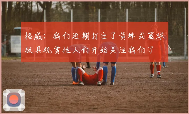 格威：我们近期打出了黄蜂式篮球极具观赏性人们开始关注我们了