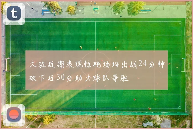 文班近期表现惊艳场均出战24分钟砍下近30分助力球队争胜