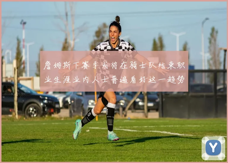 詹姆斯下赛季或将在骑士队结束职业生涯业内人士普遍看好这一趋势