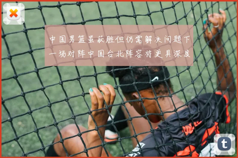 中国男篮虽获胜但仍需解决问题下一场对阵中国台北阵容将更具深度