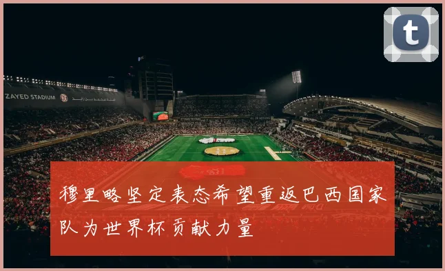 穆里略坚定表态希望重返巴西国家队为世界杯贡献力量