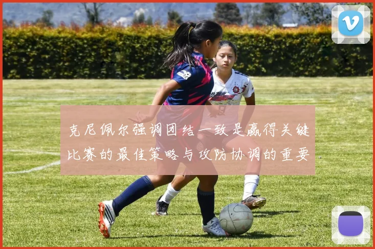 克尼佩尔强调团结一致是赢得关键比赛的最佳策略与攻防协调的重要性