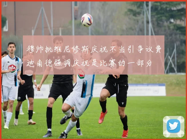 穆帅批维尼修斯庆祝不当引争议费迪南德强调庆祝是比赛的一部分
