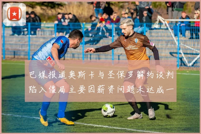 巴媒报道奥斯卡与圣保罗解约谈判陷入僵局主要因薪资问题未达成一致