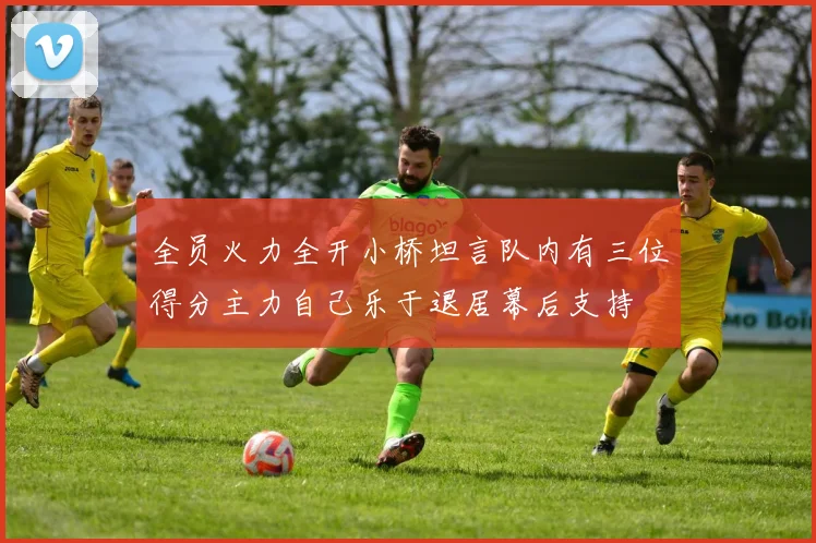 全员火力全开小桥坦言队内有三位得分主力自己乐于退居幕后支持