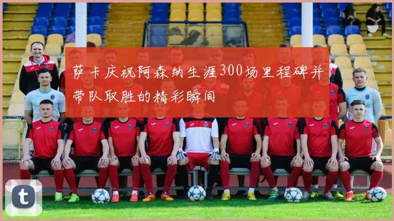 萨卡庆祝阿森纳生涯300场里程碑并带队取胜的精彩瞬间