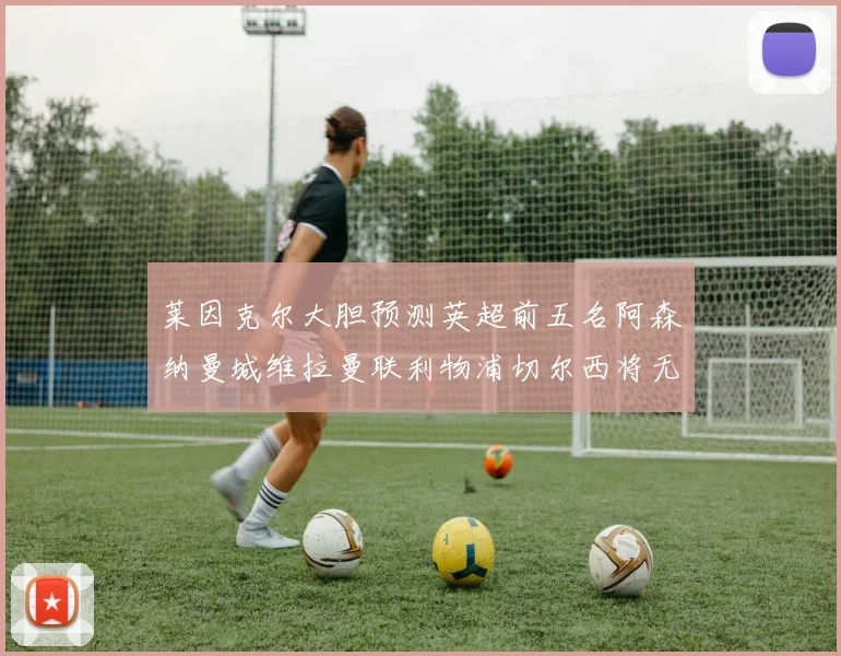 莱因克尔大胆预测英超前五名阿森纳曼城维拉曼联利物浦切尔西将无缘欧战