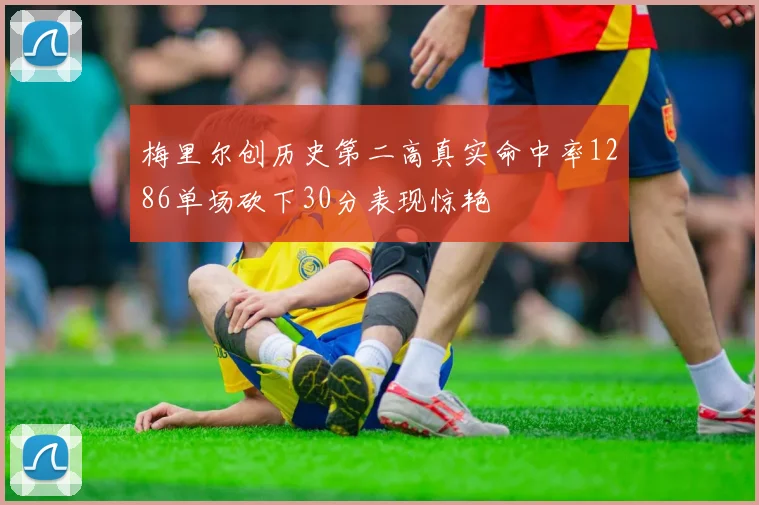 梅里尔创历史第二高真实命中率1286单场砍下30分表现惊艳