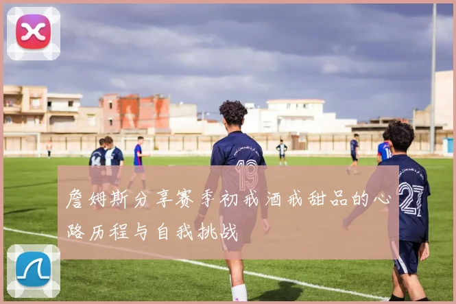 詹姆斯分享赛季初戒酒戒甜品的心路历程与自我挑战