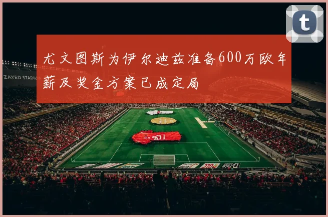 尤文图斯为伊尔迪兹准备600万欧年薪及奖金方案已成定局