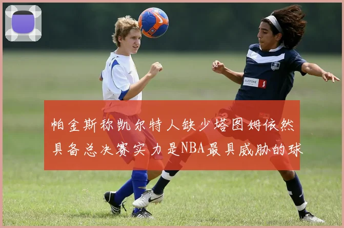 帕金斯称凯尔特人缺少塔图姆依然具备总决赛实力是NBA最具威胁的球队