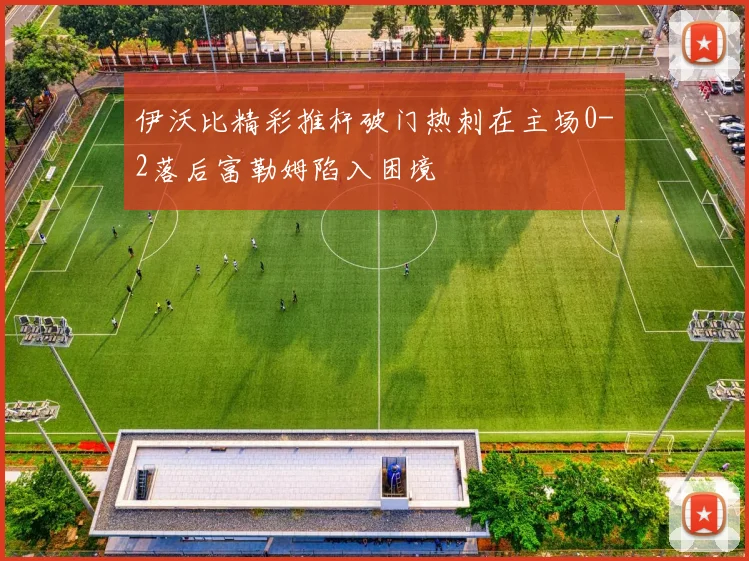 伊沃比精彩推杆破门热刺在主场0-2落后富勒姆陷入困境