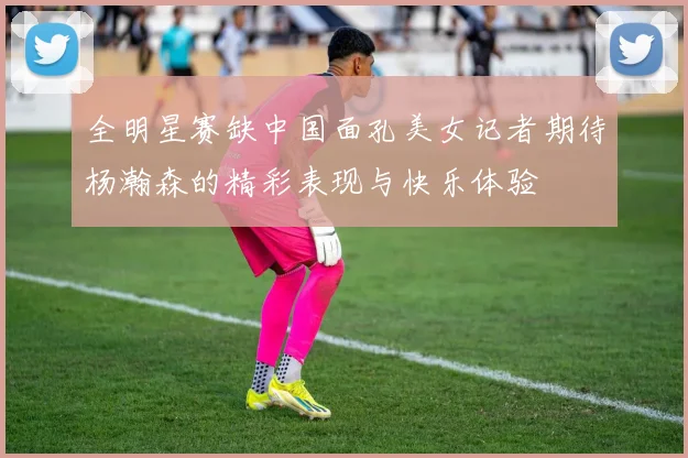 全明星赛缺中国面孔美女记者期待杨瀚森的精彩表现与快乐体验