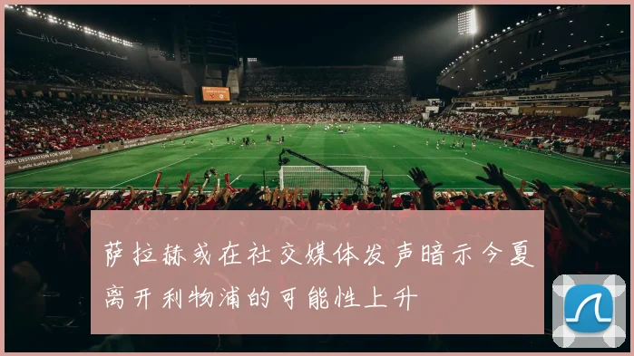 萨拉赫或在社交媒体发声暗示今夏离开利物浦的可能性上升